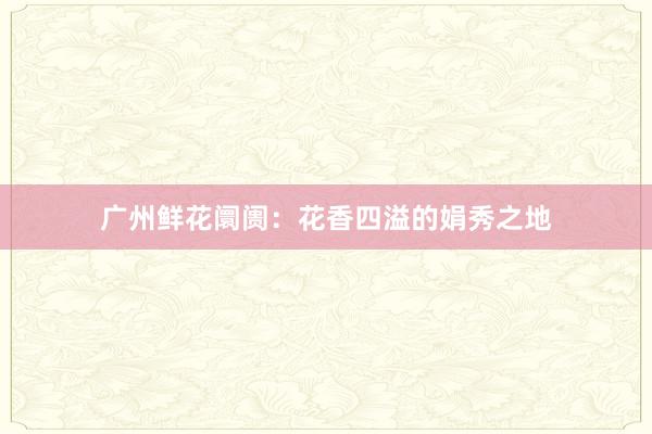 广州鲜花阛阓：花香四溢的娟秀之地